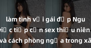 làm tình với gái đẹp Nguy cơ của việc tiếp cận sex thiếu niên và cách phòng ngừa trong xã hội hiện đại