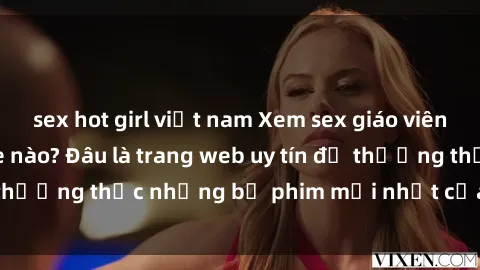 sex hot girl việt nam Xem sex giáo viên vietsub tại website nào? Đâu là trang web uy tín để thưởng thức những bộ phim mới nhất của thể loại này?