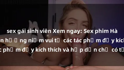sex gái sinh viên Xem ngay: Sex phim Hàn Quốc vietsub - Tận hưởng niềm vui từ các tác phẩm đầy kích thích và hấp dẫn chỉ có tại đây!