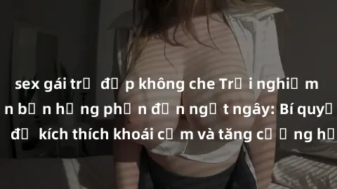 sex gái trẻ đẹp không che Trải nghiệm sex ngoài trời khiến bạn hưng phấn đến ngất ngây: Bí quyết thú vị để kích thích khoái cảm và tăng cường hạnh phúc trong mối quan hệ