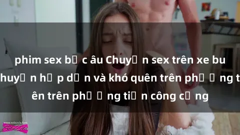 phim sex bắc âu Chuyện sex trên xe bus: Những câu chuyện hấp dẫn và khó quên trên phương tiện công cộng