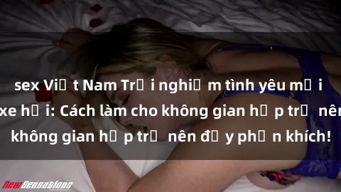 sex Việt Nam Trải nghiệm tình yêu mới mẻ với sex trong xe hơi: Cách làm cho không gian hẹp trở nên đầy phấn khích!