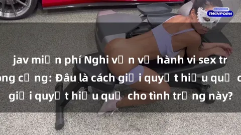 jav miễn phí Nghi vấn về hành vi sex trong nhà vệ sinh công cộng: Đâu là cách giải quyết hiệu quả cho tình trạng này?