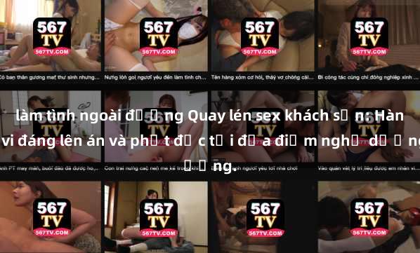 làm tình ngoài đường Quay lén sex khách sạn: Hành vi đáng lên án và phạt độc tại địa điểm nghỉ dưỡng.