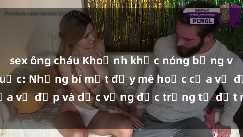 sex ông cháu Khoảnh khắc nóng bỏng với sex gái Trung Quốc: Những bí mật đầy mê hoặc của vẻ đẹp và dục vọng đặc trưng từ đất nước hoa hồng