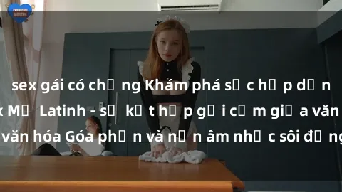sex gái có chồng Khám phá sức hấp dẫn đặc biệt của sex Mỹ Latinh - sự kết hợp gợi cảm giữa văn hóa Góa phần và nền âm nhạc sôi động của miền Nam Mỹ