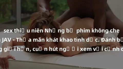 sex thiếu niên Những bộ phim không che đầy hấp dẫn trên JAV - Thỏa mãn khát khao tình dục. Đánh bật những giới hạn, cuốn hút người xem với cảnh quay gợi cảm và đầy kích thích.