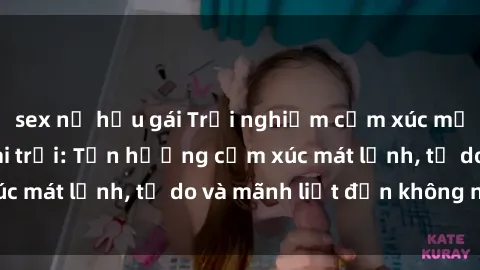 sex nữ hầu gái Trải nghiệm cảm xúc mới lạ với sex ngoài trời: Tận hưởng cảm xúc mát lạnh, tự do và mãnh liệt đến không ngờ!