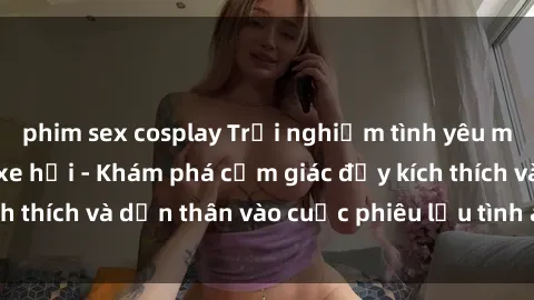 phim sex cosplay Trải nghiệm tình yêu mới mẻ: Sex trong xe hơi - Khám phá cảm giác đầy kích thích và dấn thân vào cuộc phiêu lưu tình ái không ngờ