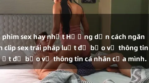 phim sex hay nhất Hướng dẫn cách ngăn chặn sự phát tán clip sex trái pháp luật để bảo vệ thông tin cá nhân của mình.