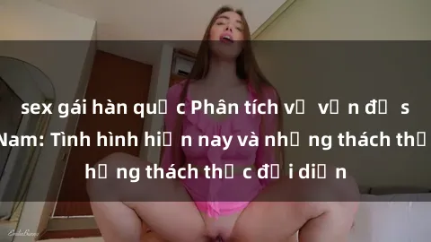 sex gái hàn quốc Phân tích về vấn đề sex ở Việt Nam: Tình hình hiện nay và những thách thức đối diện