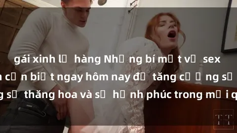 gái xinh lộ hàng Những bí mật về sex người lớn mà bạn cần biết ngay hôm nay để tăng cường sự thăng hoa và sự hạnh phúc trong mối quan hệ của bạn
