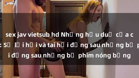 sex jav vietsub hd Những hậu duệ của clip sex đình đám: Sự lợi hại và tai hại đằng sau những bộ phim nóng bỏng