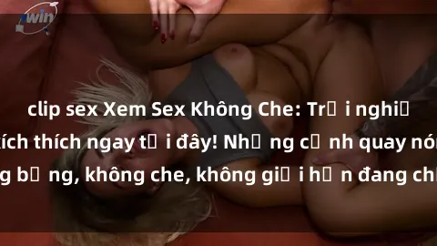 clip sex Xem Sex Không Che: Trải nghiệm mới lạ và đầy kích thích ngay tại đây! Những cảnh quay nóng bỏng, không che, không giới hạn đang chờ đón bạn. Đừng bỏ lỡ!