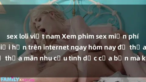 sex loli việt nam Xem phim sex miễn phí hoàn toàn không giới hạn trên internet ngay hôm nay để thỏa mãn nhu cầu tình dục của bạn mà không tốn chi phí.