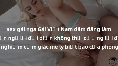 sex gái nga Gái Việt Nam dâm đãng làm tình say đắm, khiến người đối diện không thể cưỡng lại được. Hãy trải nghiệm cảm giác mê ly biết bao của phong cách yêu đương đậm chất dân tộc!