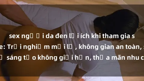 sex người da đen lợi ích khi tham gia sex online không che: Trải nghiệm mới lạ, không gian an toàn, sự sáng tạo không giới hạn, thỏa mãn nhu cầu tình dục của bạn.