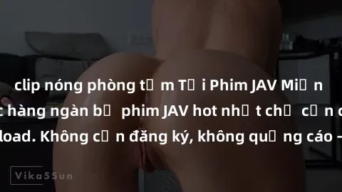 clip nóng phòng tắm Tải Phim JAV Miễn Phí - Thưởng thức hàng ngàn bộ phim JAV hot nhất chỉ cần click download. Không cần đăng ký, không quảng cáo - Dễ dàng tải về và xem online!