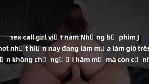 sex call girl việt nam Những bộ phim JAV idol không che hot nhất hiện nay đang làm mưa làm gió trên mạng, hấp dẫn không chỉ người hâm mộ mà còn cả những ai mới tìm hiểu về thể loại này!