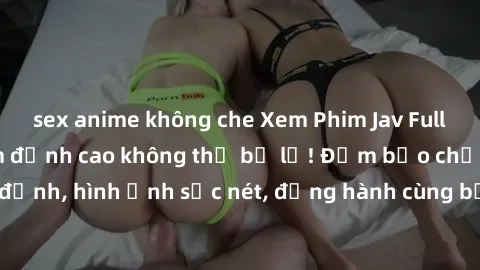 sex anime không che Xem Phim Jav Full HD: Những bộ phim đỉnh cao không thể bỏ lỡ! Đảm bảo chất lượng ổn định, hình ảnh sắc nét, đồng hành cùng bạn trong những giây phút thư giãn!