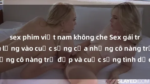 sex phim việt nam không che Sex gái trẻ: Một cái nhìn sâu lắng vào cuộc sống của những cô nàng trẻ đẹp và cuộc sống tình dục của họ