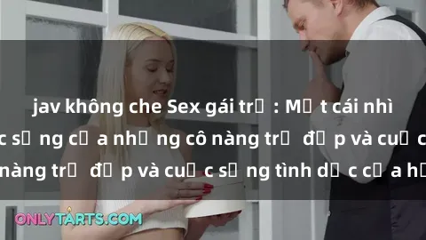 jav không che Sex gái trẻ: Một cái nhìn sâu lắng vào cuộc sống của những cô nàng trẻ đẹp và cuộc sống tình dục của họ