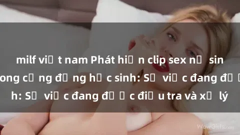 milf việt nam Phát hiện clip sex nữ sinh gây chấn động trong cộng đồng học sinh: Sự việc đang được điều tra và xử lý