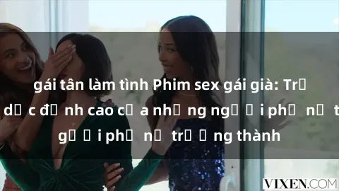 gái tân làm tình Phim sex gái già: Trải nghiệm tình dục đỉnh cao của những người phụ nữ trưởng thành