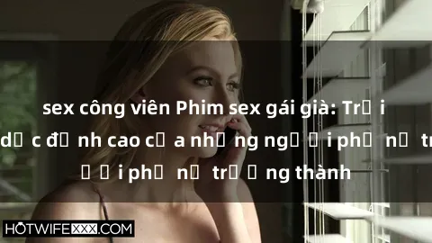 sex công viên Phim sex gái già: Trải nghiệm tình dục đỉnh cao của những người phụ nữ trưởng thành