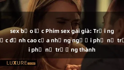sex bạo lực Phim sex gái già: Trải nghiệm tình dục đỉnh cao của những người phụ nữ trưởng thành