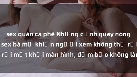sex quán cà phê Những cảnh quay nóng bỏng trong phim sex bà mẹ khiến người xem không thể rời mắt khỏi màn hình, đảm bảo không làm bạn thất vọng!