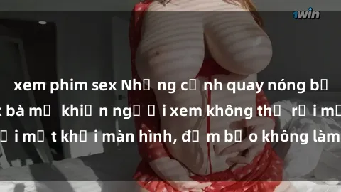 xem phim sex Những cảnh quay nóng bỏng trong phim sex bà mẹ khiến người xem không thể rời mắt khỏi màn hình, đảm bảo không làm bạn thất vọng!