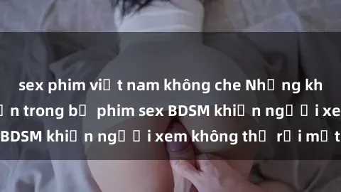 sex phim việt nam không che Những khoảnh khắc hấp dẫn trong bộ phim sex BDSM khiến người xem không thể rời mắt