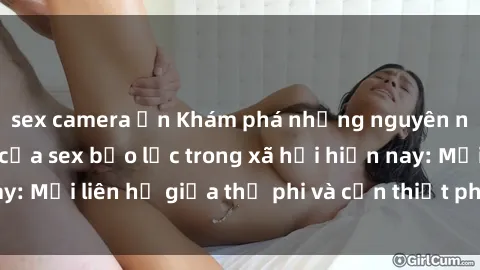 sex camera ẩn Khám phá những nguyên nhân và hậu quả của sex bạo lực trong xã hội hiện nay: Mối liên hệ giữa thị phi và cần thiết phải ngăn chặn.