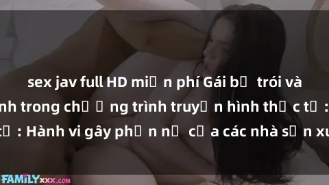 sex jav full HD miễn phí Gái bị trói và bị ép buộc làm tình trong chương trình truyền hình thực tế: Hành vi gây phẫn nộ của các nhà sản xuất và người xem.