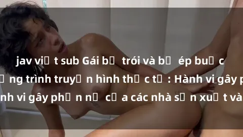 jav việt sub Gái bị trói và bị ép buộc làm tình trong chương trình truyền hình thực tế: Hành vi gây phẫn nộ của các nhà sản xuất và người xem.