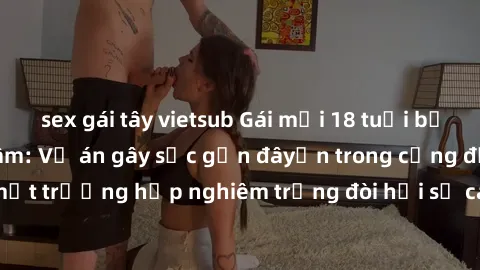 sex gái tây vietsub Gái mới 18 tuổi bị trói và bị hiếp dâm: Vụ án gây sốc gần đâyến trong cộng đồng. Đây là một trường hợp nghiêm trọng đòi hỏi sự can thiệp mạnh mẽ từ phía công lý.