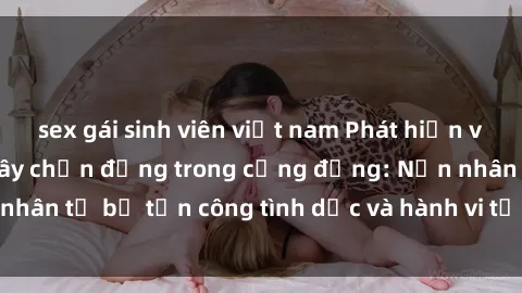 sex gái sinh viên việt nam Phát hiện vụ án bạo dâm sex gây chấn động trong cộng đồng: Nạn nhân tố bị tấn công tình dục và hành vi tệ hại được tiết lộ