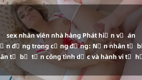 sex nhân viên nhà hàng Phát hiện vụ án bạo dâm sex gây chấn động trong cộng đồng: Nạn nhân tố bị tấn công tình dục và hành vi tệ hại được tiết lộ