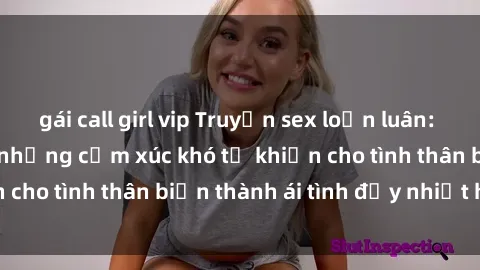 gái call girl vip Truyện sex loạn luân: Bí mật gia đình và những cảm xúc khó tả khiến cho tình thân biến thành ái tình đầy nhiệt huyết