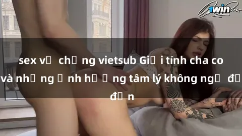 sex vợ chồng vietsub Giới tính cha con và những ảnh hưởng tâm lý không ngờ đến