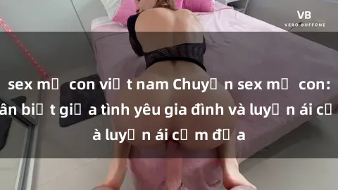 sex mẹ con việt nam Chuyện sex mẹ con: Sự phân biệt giữa tình yêu gia đình và luyến ái cấm địa