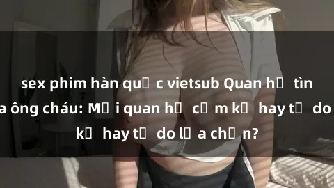 sex phim hàn quốc vietsub Quan hệ tình dục giữa ông cháu: Mối quan hệ cấm kỵ hay tự do lựa chọn?