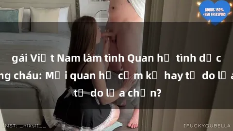 gái Việt Nam làm tình Quan hệ tình dục giữa ông cháu: Mối quan hệ cấm kỵ hay tự do lựa chọn?