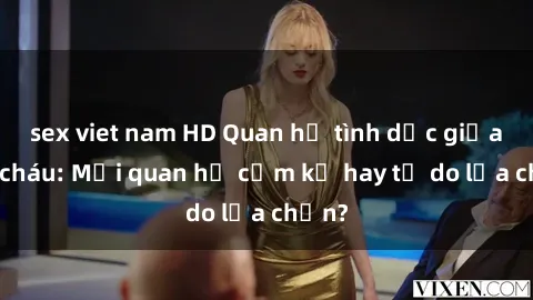sex viet nam HD Quan hệ tình dục giữa ông cháu: Mối quan hệ cấm kỵ hay tự do lựa chọn?