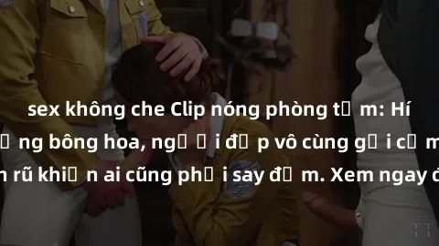 sex không che Clip nóng phòng tắm: Hít thở nồng nàn hương bông hoa, người đẹp vô cùng gợi cảm và quyến rũ khiến ai cũng phải say đắm. Xem ngay để trải nghiệm điều đặc biệt!