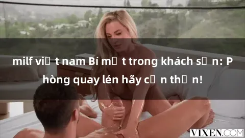 milf việt nam Bí mật trong khách sạn: Phòng quay lén hãy cẩn thận!
