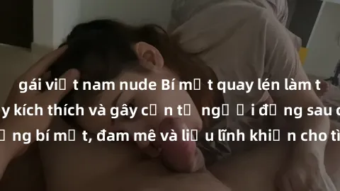 gái việt nam nude Bí mật quay lén làm tình: Câu chuyện đầy kích thích và gây cấn từ người đứng sau camera. Hành động bí mật, đam mê và liều lĩnh khiến cho tình yêu trở nên mãnh liệt hơn bao giờ hết.