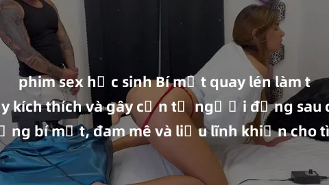 phim sex học sinh Bí mật quay lén làm tình: Câu chuyện đầy kích thích và gây cấn từ người đứng sau camera. Hành động bí mật, đam mê và liều lĩnh khiến cho tình yêu trở nên mãnh liệt hơn bao giờ hết.