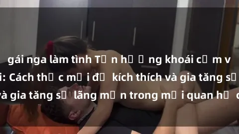 gái nga làm tình Tận hưởng khoái cảm với sex ngoài trời: Cách thức mới để kích thích và gia tăng sự lãng mạn trong mối quan hệ của bạn!